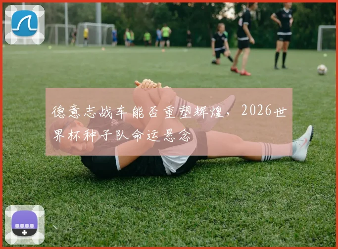 德意志战车能否重塑辉煌，2026世界杯种子队命运悬念