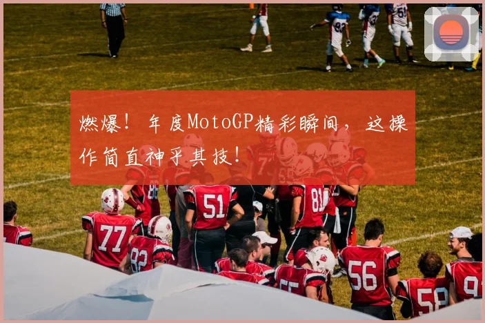 燃爆!年度MotoGP精彩瞬间,这操作简直神乎其技!