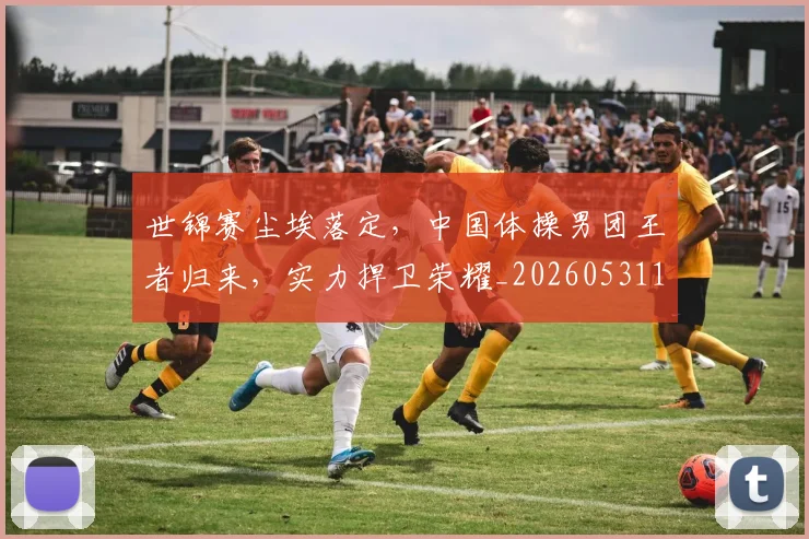 世锦赛尘埃落定,中国体操男团王者归来,实力捍卫荣耀_20260531151455_20260703204055