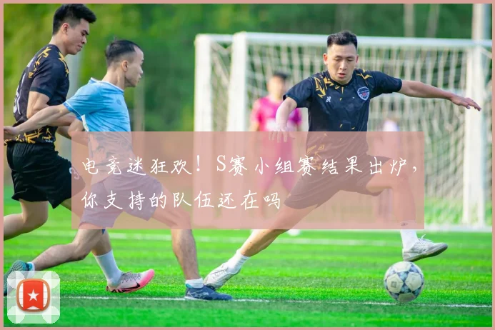 电竞迷狂欢!S赛小组赛结果出炉,你支持的队伍还在吗