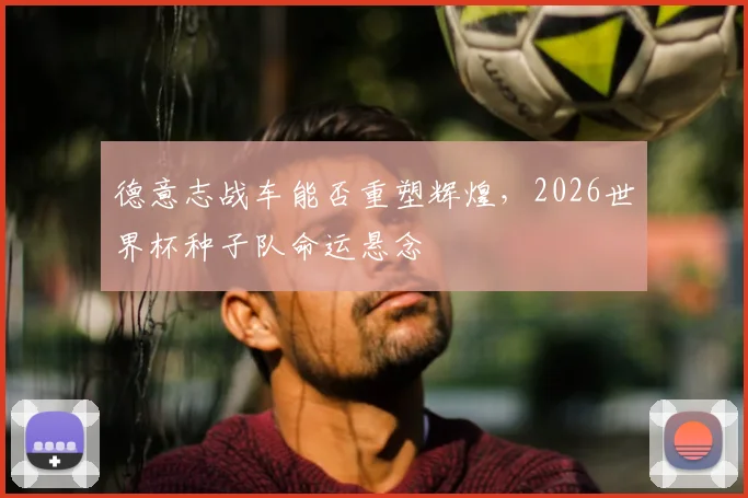 德意志战车能否重塑辉煌，2026世界杯种子队命运悬念