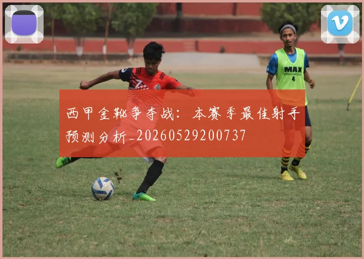 西甲金靴争夺战：本赛季最佳射手预测分析_20260529200737