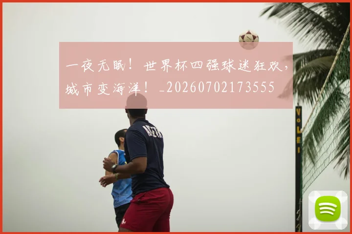 一夜无眠！世界杯四强球迷狂欢，城市变海洋！_20260702173555
