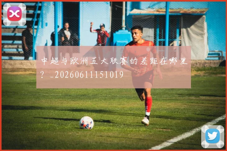 中超与欧洲五大联赛的差距在哪里？_20260611151019