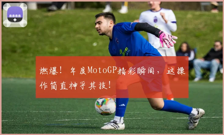 燃爆!年度MotoGP精彩瞬间,这操作简直神乎其技!