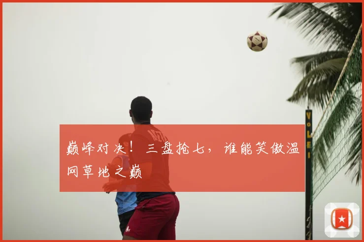 巅峰对决!三盘抢七,谁能笑傲温网草地之巅