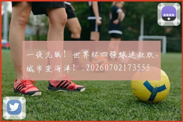 一夜无眠!世界杯四强球迷狂欢,城市变海洋!_20260702173555
