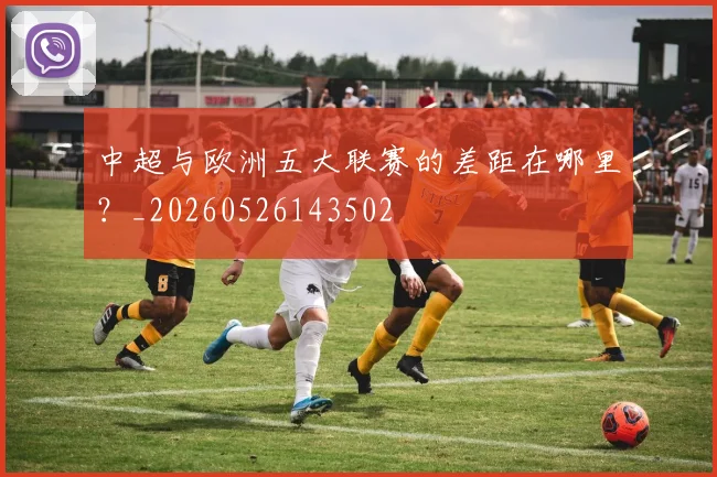 中超与欧洲五大联赛的差距在哪里?_20260526143502