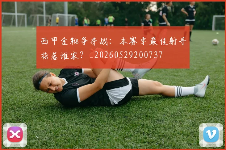 西甲金靴争夺战:本赛季最佳射手花落谁家?_20260529200737